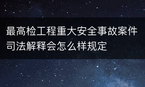 最高检工程重大安全事故案件司法解释会怎么样规定