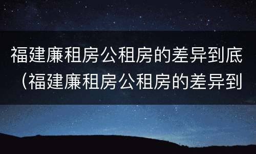 福建廉租房公租房的差异到底（福建廉租房公租房的差异到底有多大）