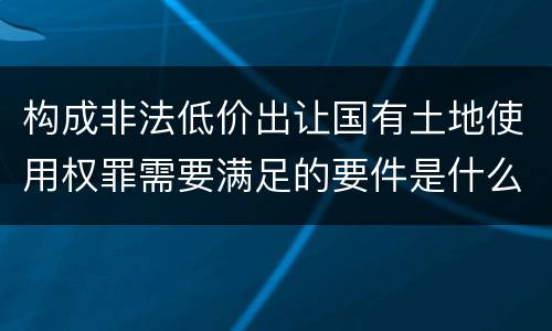 构成非法低价出让国有土地使用权罪需要满足的要件是什么