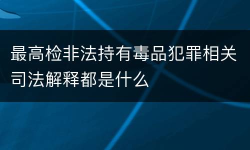 最高检非法持有毒品犯罪相关司法解释都是什么