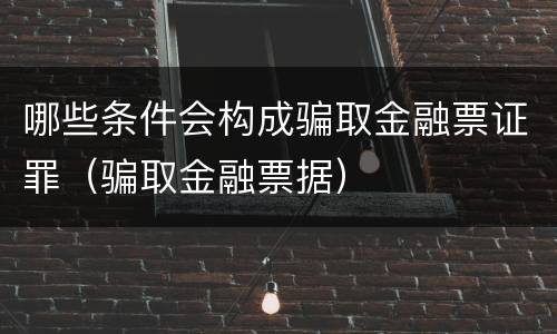 哪些条件会构成骗取金融票证罪（骗取金融票据）