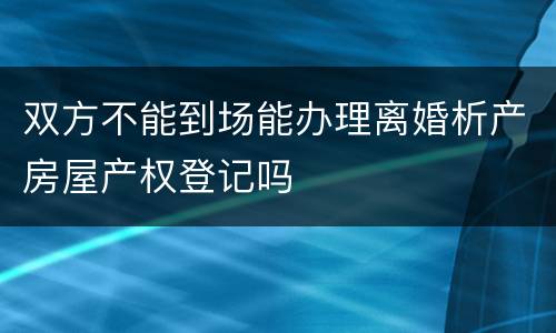 双方不能到场能办理离婚析产房屋产权登记吗
