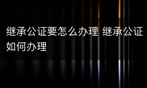 继承公证要怎么办理 继承公证如何办理