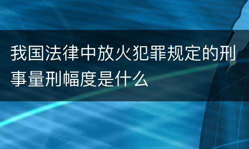 我国法律中放火犯罪规定的刑事量刑幅度是什么