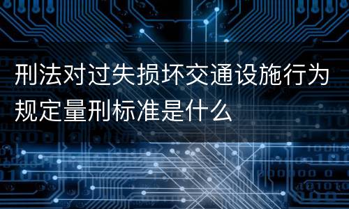刑法对过失损坏交通设施行为规定量刑标准是什么