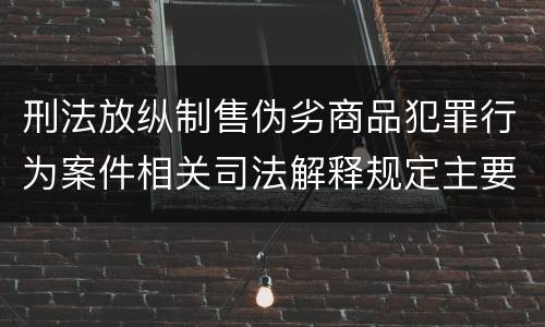 刑法放纵制售伪劣商品犯罪行为案件相关司法解释规定主要内容有哪些
