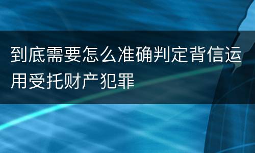 到底需要怎么准确判定背信运用受托财产犯罪