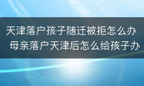 天津落户孩子随迁被拒怎么办 母亲落户天津后怎么给孩子办随迁