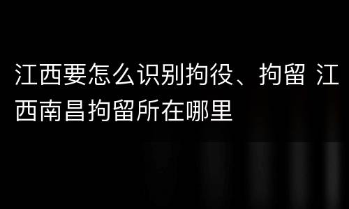 江西要怎么识别拘役、拘留 江西南昌拘留所在哪里