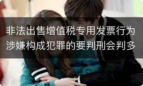 非法出售增值税专用发票行为涉嫌构成犯罪的要判刑会判多久