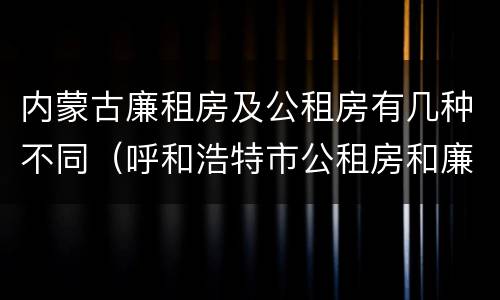 内蒙古廉租房及公租房有几种不同（呼和浩特市公租房和廉租房的区别）