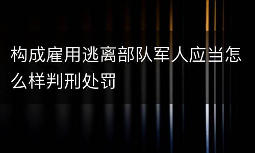 构成雇用逃离部队军人应当怎么样判刑处罚