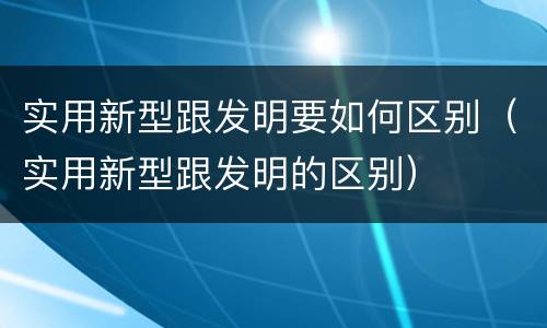 实用新型跟发明要如何区别（实用新型跟发明的区别）