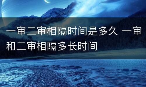 一审二审相隔时间是多久 一审和二审相隔多长时间