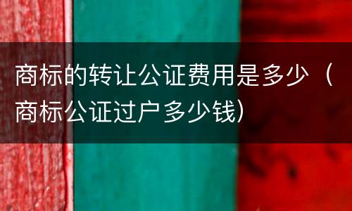 商标的转让公证费用是多少（商标公证过户多少钱）