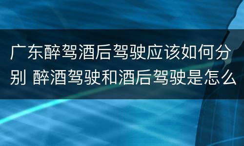 广东醉驾酒后驾驶应该如何分别 醉酒驾驶和酒后驾驶是怎么区分的