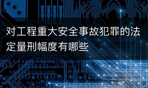 对工程重大安全事故犯罪的法定量刑幅度有哪些