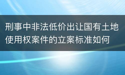 刑事中非法低价出让国有土地使用权案件的立案标准如何