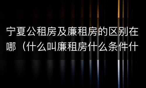 宁夏公租房及廉租房的区别在哪（什么叫廉租房什么条件什么叫公租房）