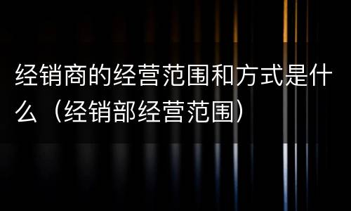 经销商的经营范围和方式是什么（经销部经营范围）