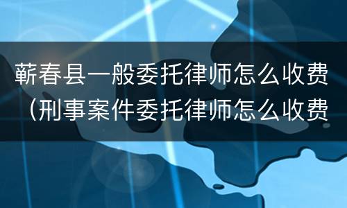 蕲春县一般委托律师怎么收费（刑事案件委托律师怎么收费）