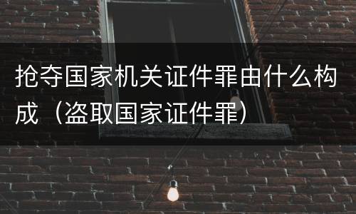 抢夺国家机关证件罪由什么构成（盗取国家证件罪）