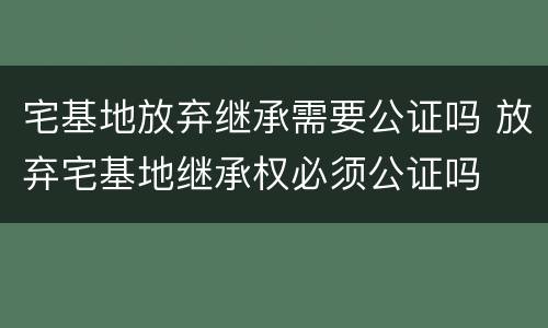 宅基地放弃继承需要公证吗 放弃宅基地继承权必须公证吗
