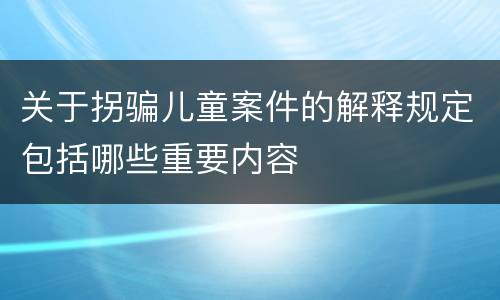 关于拐骗儿童案件的解释规定包括哪些重要内容