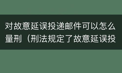 对故意延误投递邮件可以怎么量刑（刑法规定了故意延误投递邮件罪）