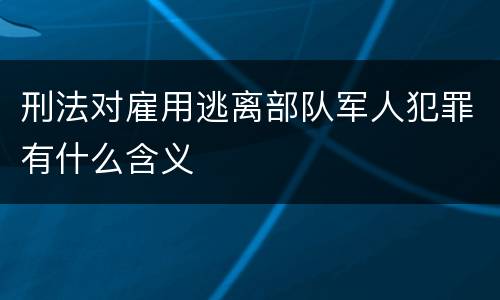 刑法对雇用逃离部队军人犯罪有什么含义