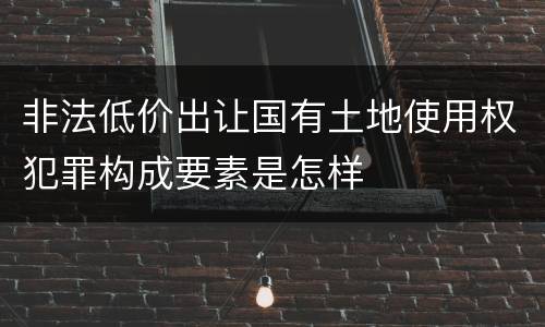 非法低价出让国有土地使用权犯罪构成要素是怎样