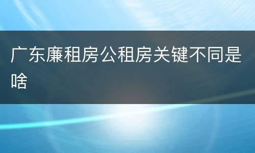 广东廉租房公租房关键不同是啥