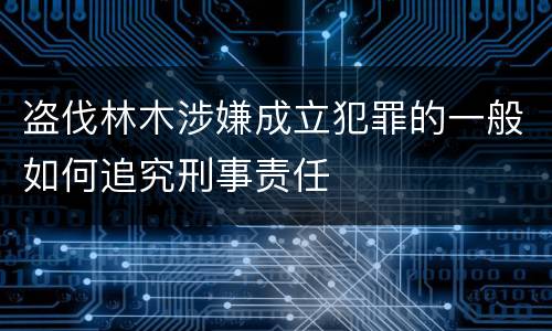 盗伐林木涉嫌成立犯罪的一般如何追究刑事责任