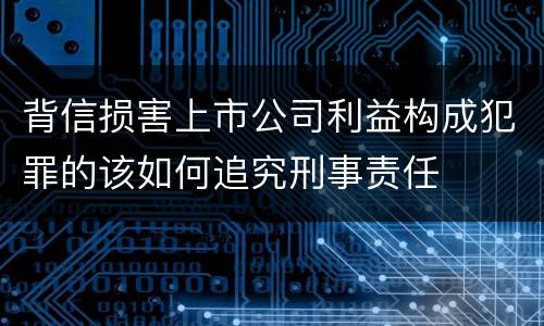 背信损害上市公司利益构成犯罪的该如何追究刑事责任