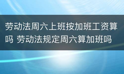 劳动法周六上班按加班工资算吗 劳动法规定周六算加班吗