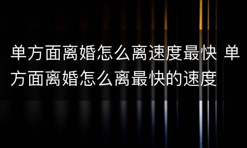 单方面离婚怎么离速度最快 单方面离婚怎么离最快的速度