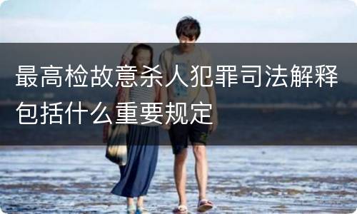 最高检故意杀人犯罪司法解释包括什么重要规定