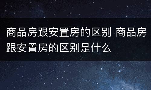 商品房跟安置房的区别 商品房跟安置房的区别是什么