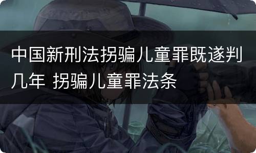 中国新刑法拐骗儿童罪既遂判几年 拐骗儿童罪法条