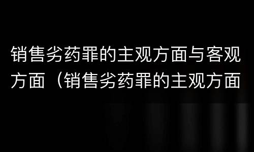 销售劣药罪的主观方面与客观方面（销售劣药罪的主观方面与客观方面有何不同）