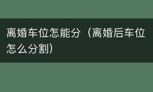 离婚车位怎能分（离婚后车位怎么分割）