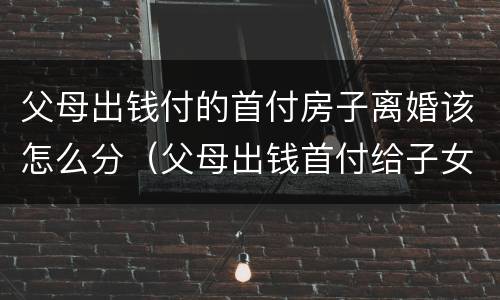 父母出钱付的首付房子离婚该怎么分（父母出钱首付给子女买房离婚时怎么处理）