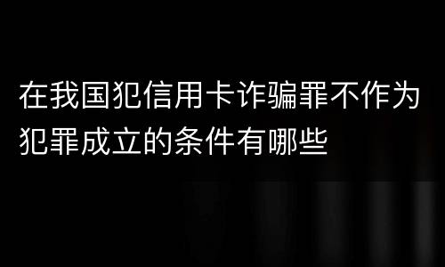 在我国犯信用卡诈骗罪不作为犯罪成立的条件有哪些