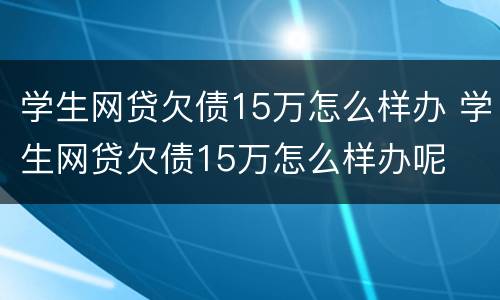 学生网贷欠债15万怎么样办 学生网贷欠债15万怎么样办呢