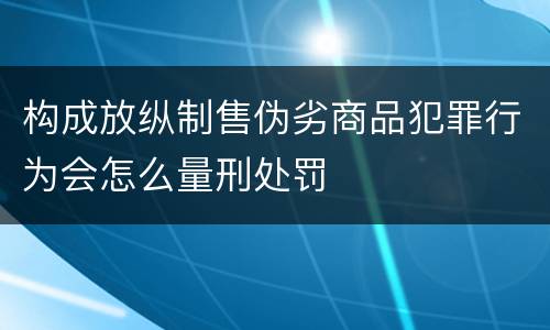 构成放纵制售伪劣商品犯罪行为会怎么量刑处罚