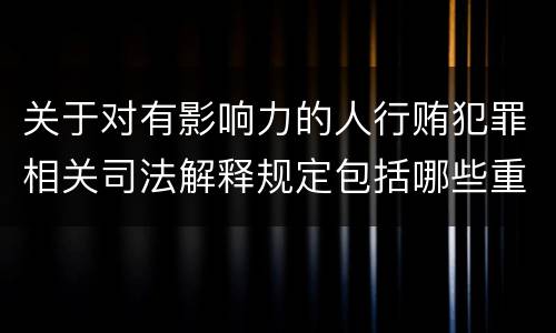 关于对有影响力的人行贿犯罪相关司法解释规定包括哪些重要内容
