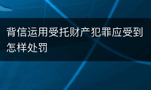 背信运用受托财产犯罪应受到怎样处罚