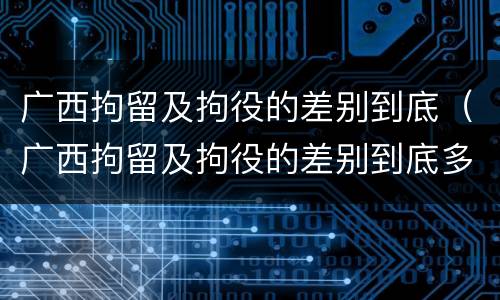 广西拘留及拘役的差别到底（广西拘留及拘役的差别到底多大）