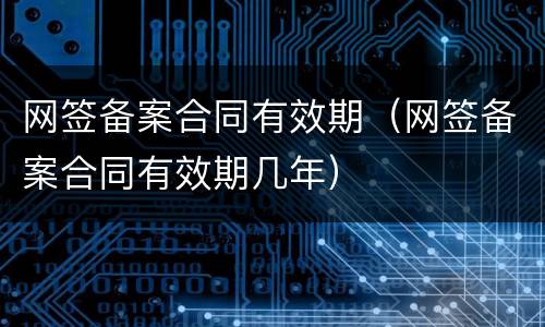 网签备案合同有效期（网签备案合同有效期几年）