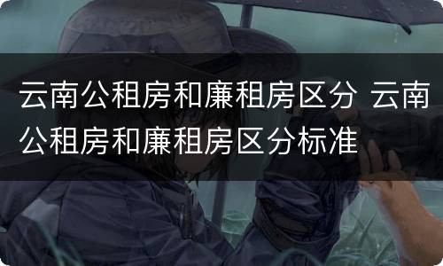 云南公租房和廉租房区分 云南公租房和廉租房区分标准